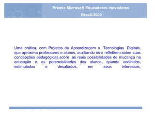 Uma prática, com Projetos de Aprendizagem e  Tecnologias  Digitais, que aproxima professores e alunos, auxiliando-os a refletirem sobre suas concepções pedagógicas,sobre  as reais possibilidades de mudança na educação e as potencialidades dos alunos, quando acolhidos, estimulados e desafiados, em seus interesses. Prêmio Microsoft Educadores Inovadores Brasil-2009 