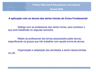 A aplicação com os alunos das séries iniciais do Curso Fundamental Diálogo com as professoras das séries inicias, para conhecer o que será trabalhado no segundo semestre. Relato às professoras dos temas pesquisados pelas alunas, especificando os grupos que irão trabalhar com aquela turma de alunos. Organização e adaptação das atividades a serem desenvolvidas no LIE. Prêmio Microsoft Educadores Inovadores Brasil-2009 