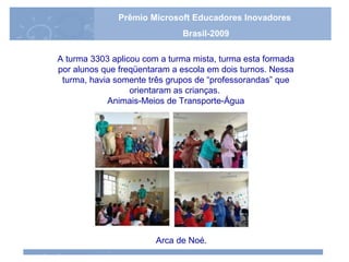 A turma 3303 aplicou com a turma mista, turma esta formada por alunos que freqüentaram a escola em dois turnos. Nessa turma, havia somente três grupos de “professorandas” que orientaram as crianças.   Animais-Meios de Transporte-Água   Arca de Noé . Prêmio Microsoft Educadores Inovadores Brasil-2009 