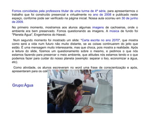 Fomos convidadas pela professora titular de uma turma de 4ª série , para apresentarmos o trabalho que foi construído presencial e virtualmente no  ano de 2008  e publicado neste espaço, conforme pode ser verificado na página inicial. Nossa aula ocorreu em  30 de junho de 2009. No primeiro momento, mostramos aos alunos algumas  imagens  de cachoeiras, onde o ambiente era bem preservado. Fomos questionando as imagens. A  música  de fundo foi "Planeta Água", Engenheiros do Hawaii. Num segundo momento foi mostrado um slide: " Carta escrita no ano 2070 ", que mostra como será a vida num futuro não muito distante, se as coisas continuarem do jeito que estão. É uma mensagem muito interessante, mas que choca, pois mostra a realidade. Após a leitura do slide, fizemos um questionamento sobre o mesmo, e pedimos o que nós estamos fazendo para preservar o meio ambiente, que atitudes nós estamos tendo e o que podemos fazer para cuidar do nosso planeta (exemplo: separar o lixo, economizar a água, etc).  Como atividade, os alunos escreveram no word uma frase de conscientização e após, apresentaram para os colegas. Grupo:Água 