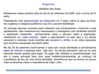 Relatório das Aulas Realizamos nossa primeira aula no dia 23 de setembro de 2008, com a turma da 2ª série.  Preparamos uma  apresentação de slides(esta  na 1ª pág.) sobre os tipos de lixos-lixo orgânico e inorgânico(seletivo)- que foi o assunto trabalhado. As crianças estavam ansiosas para mexerem nos computadores, iniciamos a aula rapidamente, eles mostraram-se interessados e interagiram com facilidade durante a explicação mostrando  conhecimento sobre o assunto. Após a explicação, mostramos um  vídeo musical   sobre o assunto(esta no side bar) e os alunos adoraram e acharam muito divertido até  cantaram o refrão , é um vídeo educativo que achamos apropriado pra idade deles.  No dia 30 de setembro continuamos a aula com novas atividades e prorcionamos  jogos da internet  a eles(que esta  side bar). Os alunos adoraram, pois já na aula passada haviam pedido para jogar. Os jogos são voltados a conscientização, que era o nosso principal foco com esse trabalho(conscientizar as crianças da importância do lixo de uma forma divertida). Acreditamos que os alunos um pouco mais conscientes sobre a importância de tratar o lixo. Grupo:Lixo 