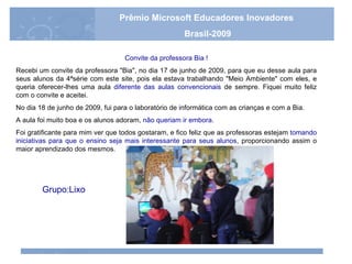Convite da professora Bia ! Recebi um convite da professora "Bia", no dia 17 de junho de 2009, para que eu desse aula para seus alunos da 4ªsérie com este site, pois ela estava trabalhando "Meio Ambiente" com eles, e queria oferecer-lhes uma aula  diferente das aulas convencionais  de sempre. Fiquei muito feliz com o convite e aceitei. No dia 18 de junho de 2009, fui para o laboratório de informática com as crianças e com a Bia. A aula foi muito boa e os alunos adoram,  não queriam ir embora . Foi gratificante para mim ver que todos gostaram, e fico feliz que as professoras estejam  tomando iniciativas para que o ensino seja mais interessante para seus alunos , proporcionando assim o maior aprendizado dos mesmos. Grupo:Lixo Prêmio Microsoft Educadores Inovadores Brasil-2009 