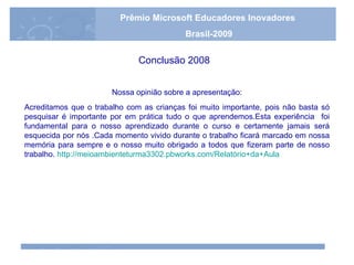 Nossa opinião sobre a apresentação : Acreditamos que o trabalho com as crianças foi muito importante, pois não basta só pesquisar é importante por em prática tudo o que aprendemos.Esta experiência  foi fundamental para o nosso aprendizado durante o curso e certamente jamais será esquecida por nós .Cada momento vivido durante o trabalho ficará marcado em nossa memória para sempre e o nosso muito obrigado a todos que fizeram parte de nosso trabalho.   http://meioambienteturma3302.pbworks.com/Relatório+da+Aula Conclusão 2008 Prêmio Microsoft Educadores Inovadores Brasil-2009 