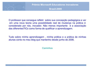 O professor que consegue refletir  sobre sua concepção pedagógica e ver  em uma nova teoria uma possibilidade real de mudança na prática é considerado por nós, inovador. Não menos importante  é a associação das diferentesTICs como forma de qualificar a aprendizagem.   Tudo sobre minha aprendizagem , minha prática e a prática de minhas alunas conto no meu blog que mantenho desde junho de 2006. Caminhos Prêmio Microsoft Educadores Inovadores Brasil-2009 