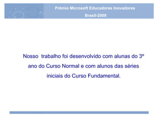 Nosso  trabalho foi desenvolvido com alunas do 3º ano do Curso Normal e com alunos das séries  iniciais do Curso Fundamental . Prêmio Microsoft Educadores Inovadores Brasil-2009 Prêmio Microsoft Educadores Inovadores Brasil-2009 