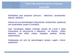 Habilidades para pesquisar (procurar , selecionar, compreender, depurar, elaborar) Autores de sua Aprendizagem (Argumentar, fundamentar, questionar com propriedade, propor e contrapor) Usar Tecnologias Digitais (interagir através de e-mail e pelos comentários no site,procurar e selecionar  na Internet,  editar, desenhar, criar slides ,vídeos, hospedar, publicar, simular, experimentar) Colaboração em prol da aprendizagem (propor, sugerir, criticar, questionar) Prêmio Microsoft Educadores Inovadores Brasil-2009 