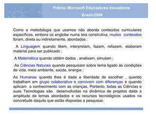 Como a metodologia que usamos não aborda conteúdos curriculares específicos, embora os englobe numa teia construtiva,  muitos  conteúdos  foram, direta ou indiretamente, abordados : A  Linguagem  quando lêem, interpretam, fazem, refazem, elaboram material para ser publicado ; A  Matemática  quando obtém dados , analisam, simulam ; As  Ciências Naturais  quando pesquisam sobre tema ligado às condições de vida, meio ambiente, saúde, energia ;  As  Humanas  quando lhes é dada a liberdade de escolher , quando trabalham em  grupo colaborativo e convivem com diferenças  e quando aplicam  o conhecimento com as crianças. Portanto, todas as Ciências e suas Tecnologias são  desenvolvidas na dinâmica de projetos dada a amplitude de temas abordados e os recursos tecnológicos usados na concretude daquilo que estão dispostas a pesquisar. Prêmio Microsoft Educadores Inovadores Brasil-2009 