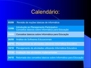 Calendário: 05/09  Revisão de noções básicas de informática  12/09  Introdução ao Planejamento Participativo  Conceitos básicos sobre Informática para Educação  19/09  Conceitos básicos sobre Informática para Educação 26/09  Análise de Softwares Educacionais  03/10  Planejamento de atividades utilizando Informática Educativa  10/10  Planejamento de atividades utilizando Informática Educativa  17/10  Avaliação das atividades implementadas  24/10  Retomada dos conceitos básicos sobre Informática para Educação  