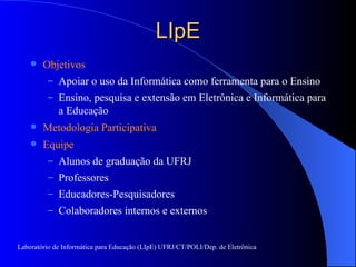LIpE Objetivos Apoiar o uso da Informática como ferramenta para o Ensino Ensino, pesquisa e extensão em Eletrônica e Informática para a Educação  Metodologia Participativa Equipe Alunos de graduação da UFRJ Professores Educadores-Pesquisadores Colaboradores internos e externos Laboratório de Informática para Educação (LIpE) UFRJ/CT/POLI/Dep. de Eletrônica 
