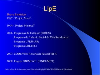 LIpE Breve histórico: 1987: “Projeto Maré” 1994: “Projeto Minerva” 2006: Programas de Extensão (PIBEX)  Programa de Inclusão Social da Vila Residencial Programa UFRJMAR;  Programa SOLTEC; 2007: CODEP/Pró-Reitoria de Pessoal PR-4. 2008: Projeto PROMOVE  (FINEP/MCT) Laboratório de Informática para Educação (LIpE) UFRJ/CT/POLI/Dep. de Eletrônica 