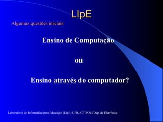 LIpE Algumas questões iniciais: Ensino de Computação  ou Ensino  através  do computador? Laboratório de Informática para Educação (LIpE) UFRJ/CT/POLI/Dep. de Eletrônica 