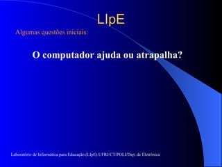 LIpE Algumas questões iniciais: O computador  ajuda ou atrapalha? Laboratório de Informática para Educação (LIpE) UFRJ/CT/POLI/Dep. de Eletrônica 