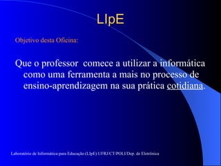 LIpE Objetivo desta Oficina: Que o professor  comece a utilizar a informática como uma ferramenta a mais no processo de ensino-aprendizagem na sua prática  cotidiana . Laboratório de Informática para Educação (LIpE) UFRJ/CT/POLI/Dep. de Eletrônica 