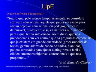 LIpE O que é Software Educacional? “ Sugiro que, pelo menos temporariamente, se considere software educacional aquele que puder ser usado para algum objetivo educacional ou pedagogicamente defensável, qualquer que seja a natureza ou finalidade para a qual tenha sido criado. Além disso, que nos preocupemos em ver como é que os programas comerciais que já existem em grande quantidade (processadores de textos, gerenciadores de banco de dados, planilhas) podem ser usados para ajudar a atingir mais fácil e eficientemente os objetivos educacionais a que nos propomos... ”  (prof. Eduardo Chaves) Laboratório de Informática para Educação (LIpE) UFRJ/CT/POLI/Dep. de Eletrônica 