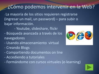 - La mayoría de los sitios requieren registrarse
(ingresar un mail, un password) – para subir o
bajar información.
- Youtube, slideshare, flickr
- Búsqueda avanzada a través de los
navegadores
- Usando almacenamiento virtual
- Creando Blogs
- Compartiendo documentos on line
- Accediendo a tutoriales
- Formándome con cursos virtuales (e-learning)
¿Cómo podemos intervenir en la Web?
 