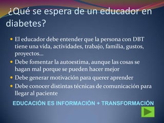¿Qué se espera de un educador en
diabetes?
 El educador debe entender que la persona con DBT
tiene una vida, actividades, trabajo, familia, gustos,
proyectos…
 Debe fomentar la autoestima, aunque las cosas se
hagan mal porque se pueden hacer mejor
 Debe generar motivación para querer aprender
 Debe conocer distintas técnicas de comunicación para
llegar al paciente
EDUCACIÓN ES INFORMACIÓN + TRANSFORMACIÓN
 