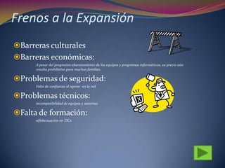 Frenos a la Expansión
Barreras culturales
Barreras económicas:
 A pesar del progresivo abaratamiento de los equipos y programas informáticos, su precio aún
resulta prohibitivo para muchas familias.
Problemas de seguridad:
 Falta de confianza al operar en la red
Problemas técnicos:
 incompatibilidad de equipos y sistemas
Falta de formación:
 alfabetización en TICs
 
