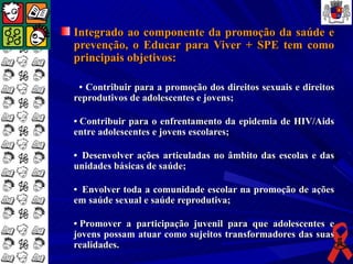 Integrado ao componente da promoção da saúde e
prevenção, o Educar para Viver + SPE tem como
principais objetivos:

 • Contribuir para a promoção dos direitos sexuais e direitos
reprodutivos de adolescentes e jovens;

• Contribuir para o enfrentamento da epidemia de HIV/Aids
entre adolescentes e jovens escolares;

• Desenvolver ações articuladas no âmbito das escolas e das
unidades básicas de saúde;

• Envolver toda a comunidade escolar na promoção de ações
em saúde sexual e saúde reprodutiva;

• Promover a participação juvenil para que adolescentes e
jovens possam atuar como sujeitos transformadores das suas
realidades.
 