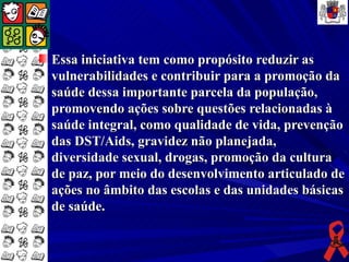 Essa iniciativa tem como propósito reduzir as
vulnerabilidades e contribuir para a promoção da
saúde dessa importante parcela da população,
promovendo ações sobre questões relacionadas à
saúde integral, como qualidade de vida, prevenção
das DST/Aids, gravidez não planejada,
diversidade sexual, drogas, promoção da cultura
de paz, por meio do desenvolvimento articulado de
ações no âmbito das escolas e das unidades básicas
de saúde.
 