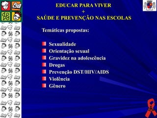 EDUCAR PARA VIVER
              +
SAÚDE E PREVENÇÃO NAS ESCOLAS

 Temáticas propostas:

    Sexualidade
    Orientação sexual
    Gravidez na adolescência
    Drogas
    Prevenção DST/HIV/AIDS
    Violência
    Gênero
 