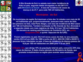 O Rio Grande do Sul é o estado com maior incidência de
      Aids no país, segundo dados divulgados no dia 28/11/11
     pelo Ministério da Saúde . A taxa de incidência de casos da
           doença é de 27,7 para cada 100 mil habitantes,

                          Municípios do Sul
Os municípios da região Sul dominam a lista das 14 cidades com mais de 50
   mil habitantes que, proporcionalmente, possuem mais casos de Aids.
Em primeiro na lista, está Porto Alegre, com taxa de incidência de 99,8 casos
por 100 mil habitantes. Também localizado no Rio Grande do Sul, Alvorada é
 a segunda cidade com mais registros de Aids, 81,8 por 100 mil habitantes.
    Em terceiro no ranking está Balneário de Camboriú (SC), em quarto
              Uruguaiana (RS) e quinto Sapucaia do Sul (RS).

 Foram registrados no país 34,2 mil novos casos de Aids no ano passado,
 contra 35,9 mil em 2009. De 1980 a junho de 2011, 608.230 (1980 a 06/2011)
pessoas foram infectadas no país. A taxa de incidência da doença passou de
           18,8 por 100 mil habitantes em 2009 para 17,9 em 2010.

A Região Sul, que abriga 14% da população total do país, concentra 23% dos
   casos da doença. O dado chama atenção do Ministério da Saúde, que
      promete investimentos na região para reverter essa estatística.
 