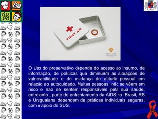 O Uso do preservativo depende do acesso ao insumo, de
informação, de políticas que diminuam as situações de
vulnerabilidade e de mudança de atitude pessoal em
relação ao autocuidado. Muitas pessoas não se vêem em
risco e não se sentem responsáveis pela sua saúde,
entretanto , parte do enfrentamento da AIDS no Brasil, RS
e Uruguaiana dependem de práticas individuais seguras,
com o apoio do SUS.
 