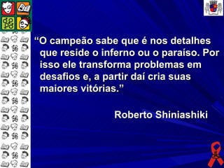 “O campeão sabe que é nos detalhes
 que reside o inferno ou o paraíso. Por
 isso ele transforma problemas em
 desafios e, a partir daí cria suas
 maiores vitórias.”

                Roberto Shiniashiki
 