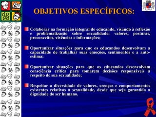 OBJETIVOS ESPECÍFICOS:

Colaborar na formação integral do educando, visando à reflexão
e problematização sobre sexualidade: valores, posturas,
preconceitos, vivências e informações;

Oportunizar situações para que os educandos desenvolvam a
capacidade de trabalhar suas emoções, sentimentos e a auto-
estima;

Oportunizar situações para que os educandos desenvolvam
consciência crítica para tomarem decisões responsáveis a
respeito de sua sexualidade;

Respeitar a diversidade de valores, crenças e comportamentos
existentes relativos à sexualidade, desde que seja garantida a
dignidade do ser humano.
 