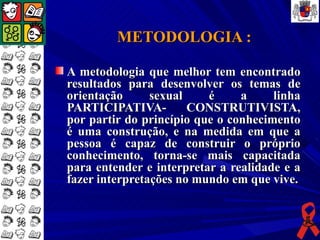 METODOLOGIA :

A metodologia que melhor tem encontrado
resultados para desenvolver os temas de
orientação      sexual    é     a     linha
PARTICIPATIVA-         CONSTRUTIVISTA,
por partir do princípio que o conhecimento
é uma construção, e na medida em que a
pessoa é capaz de construir o próprio
conhecimento, torna-se mais capacitada
para entender e interpretar a realidade e a
fazer interpretações no mundo em que vive.
 