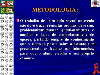 METODOLOGIA :
O trabalho de orientação sexual na escola
não deve trazer respostas prontas, deve sim,
problematizar,levantar questionamentos e
ampliar o leque de conhecimentos e de
opções, partindo sempre do conhecimento
que o aluno já possui sobre o assunto e ir
preenchendo as lacunas nas informações,
para que o aluno escolha o seu próprio
caminho.
 