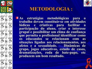 METODOLOGIA :
As estratégias metodológicas para o
trabalho devem constituir-se em atividades
lúdicas e criativas para facilitar a
participação do aluno, criar o interesse
grupal e possibilitar um clima de confiança
que permita o profissional identificar como
os educandos se relacionam com as
situações ligadas aos relacionamentos, aos
afetos e a sexualidade.      Dinâmicas de
grupo, jogos educativos, estudo de casos,
dramatizações, roda de bate-papo, etc
produzem um bom resultado.
 