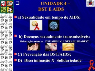                 UNIDADE 4 –
                DST E AIDS
a) Sexualidade em tempo de AIDS;



b) Doenças sexualmente transmissíveis:
    Orientações sobre as DST/AIDS “VULNERABILIDADES”




C) Prevenção das DST/AIDS;
D) Discriminação X Solidariedade
 