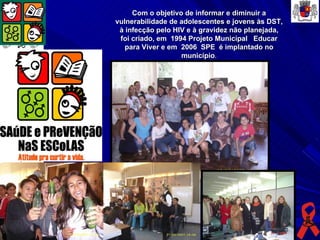 Com o objetivo de informar e diminuir a
vulnerabilidade de adolescentes e jovens às DST,
 à infecção pelo HIV e à gravidez não planejada,
 foi criado, em 1994 Projeto Municipal Educar
   para Viver e em 2006 SPE é implantado no
                   município.
 