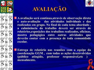 AVALIAÇÃO
A avaliação será contínua,através de observação direta
e auto-avaliação das atividades individuais e das
realizadas em grupo. No final de cada tema abordado ,
a culminância do trabalho deverá ser através de
relatórios,exposições dos trabalhos realizados, oficinas,
mostra pedagógica entre outras atividades que
deverão contar com a presença de toda comunidade
escolar.

Entrega de relatório nas reuniões com a equipe da
coordenação GGM , com todas as ações desenvolvidas
(público atingido, professor responsável,etc )
mensalmente.
 