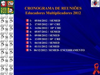 CRONOGRAMA DE REUNIÕES
Educadores Multiplicadores 2012
  1-    05/04/2012 / SEMED
  2-    17/05/2012 / 10* CRE
  3-    14/06/2012 / 10* CRE
  4-    05/07/2012 / SEMED
  5-    09/08/2012 / SEMED
  6-    13/09/2012 / 10ª CRE
  7-    04/10/2012 / SEMED
  8-    01/11/2012 / SEMED
  9-   06/12/2012 / SEMED- ENCERRAMENTO
 