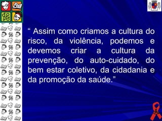 “ Assim como criamos a cultura do
risco, da violência, podemos e
devemos criar a cultura da
prevenção, do auto-cuidado, do
bem estar coletivo, da cidadania e
da promoção da saúde.”
 