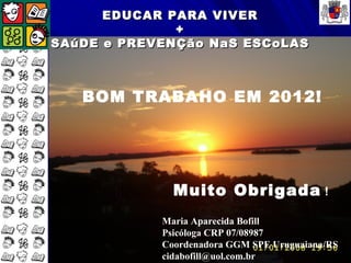 EDUCAR PARA VIVER
              +
SAúDE e PREVENÇão NaS ESCoLAS



   BOM TRABAHO EM 2012!




              Muito Obrigada !
            Maria Aparecida Bofill
            Psicóloga CRP 07/08987
            Coordenadora GGM SPE Uruguaiana/RS
            cidabofill@uol.com.br
 