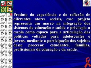 Produto da experiência e da reflexão de
diferentes atores sociais, esse projeto
representa um marco na integração dos
sistemas de educação e saúde e privilegia a
escola como espaço para a articulação das
políticas voltadas para adolescentes e
jovens, mediante a participação dos sujeitos
desse processo: estudantes, famílias,
profissionais da educação e da saúde.
 