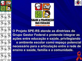 O Projeto SPE-RS atende as diretrizes do
Grupo Gestor Federal e pretende integrar as
ações entre educação e saúde, privilegiando
  o ambiente escolar como espaço potencial
necessário para a articulação entre a rede de
ensino e saúde, família e a comunidade.
 