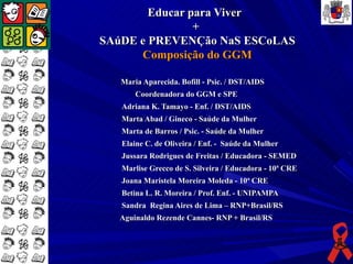 Educar para Viver
                +
SAúDE e PREVENÇão NaS ESCoLAS
      Composição do GGM

   Maria Aparecida. Bofill - Psic. / DST/AIDS
       Coordenadora do GGM e SPE
   Adriana K. Tamayo - Enf. / DST/AIDS
   Marta Abad / Gineco - Saúde da Mulher
   Marta de Barros / Psic. - Saúde da Mulher
   Elaine C. de Oliveira / Enf. - Saúde da Mulher
   Jussara Rodrigues de Freitas / Educadora - SEMED
   Marlise Grecco de S. Silveira / Educadora - 10ª CRE
   Joana Maristela Moreira Moleda - 10ª CRE
   Betina L. R. Moreira / Prof. Enf. - UNIPAMPA
   Sandra Regina Aires de Lima – RNP+Brasil/RS
  Aguinaldo Rezende Cannes- RNP + Brasil/RS
 