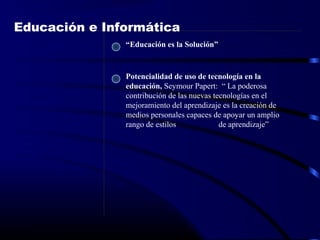 Potencialidad de uso de tecnología en la
educación, Seymour Papert: “ La poderosa
contribución de las nuevas tecnologías en el
mejoramiento del aprendizaje es la creación de
medios personales capaces de apoyar un amplio
rango de estilos de aprendizaje”
Educación e Informática
“Educación es la Solución”
 