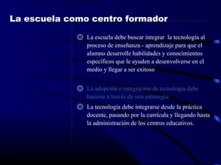 La escuela como centro formador
La escuela debe buscar integrar la tecnología al
proceso de enseñanza - aprendizaje para que el
alumno desarrolle habilidades y conocimientos
específicos que le ayuden a desenvolverse en el
medio y llegar a ser exitoso
La adopción e integración de tecnología debe
hacerse a través de una estrategia
La tecnología debe integrarse desde la práctica
docente, pasando por la currícula y llegando hasta
la administración de los centros educativos.
 