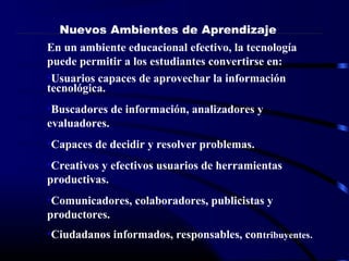 En un ambiente educacional efectivo, la tecnología
puede permitir a los estudiantes convertirse en:
•Usuarios capaces de aprovechar la información
tecnológica.
•Buscadores de información, analizadores y
evaluadores.
•Capaces de decidir y resolver problemas.
•Creativos y efectivos usuarios de herramientas
productivas.
•Comunicadores, colaboradores, publicistas y
productores.
•Ciudadanos informados, responsables, contribuyentes.
Nuevos Ambientes de Aprendizaje
 