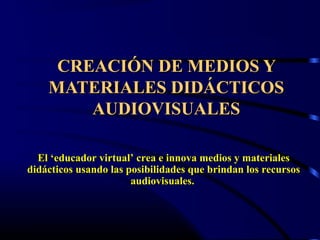 CREACIÓN DE MEDIOS YCREACIÓN DE MEDIOS Y
MATERIALES DIDÁCTICOSMATERIALES DIDÁCTICOS
AUDIOVISUALESAUDIOVISUALES
El ‘educador virtual’ crea e innova medios y materialesEl ‘educador virtual’ crea e innova medios y materiales
didácticos usando las posibilidades que brindan los recursosdidácticos usando las posibilidades que brindan los recursos
audiovisuales.audiovisuales.
 