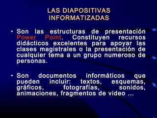 • Son las estructuras de presentación
Power Point. Constituyen recursos
didácticos excelentes para apoyar las
clases magistrales o la presentación de
cualquier tema a un grupo numeroso de
personas.
• Son documentos informáticos que
pueden incluir: textos, esquemas,
gráficos, fotografías, sonidos,
animaciones, fragmentos de video …
LAS DIAPOSITIVAS
INFORMATIZADAS
 
