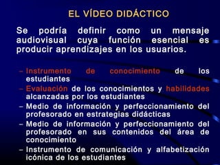 Se podría definir como un mensaje
audiovisual cuya función esencial es
producir aprendizajes en los usuarios.
– Instrumento de conocimiento de los
estudiantes
– Evaluación de los conocimientos y habilidades
alcanzadas por los estudiantes
– Medio de información y perfeccionamiento del
profesorado en estrategias didácticas
– Medio de información y perfeccionamiento del
profesorado en sus contenidos del área de
conocimiento
– Instrumento de comunicación y alfabetización
icónica de los estudiantes
EL VÍDEO DIDÁCTICOEL VÍDEO DIDÁCTICO
 