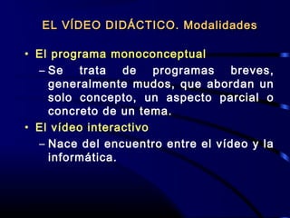 • El programa monoconceptual
– Se trata de programas breves,
generalmente mudos, que abordan un
solo concepto, un aspecto parcial o
concreto de un tema.
• El vídeo interactivo
– Nace del encuentro entre el vídeo y la
informática.
EL VÍDEO DIDÁCTICO. ModalidadesEL VÍDEO DIDÁCTICO. Modalidades
 