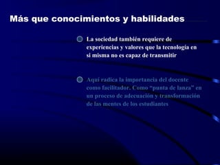 Más que conocimientos y habilidades
La sociedad también requiere de
experiencias y valores que la tecnología en
si misma no es capaz de transmitir
Aquí radica la importancia del docente
como facilitador. Como “punta de lanza” en
un proceso de adecuación y transformación
de las mentes de los estudiantes
 