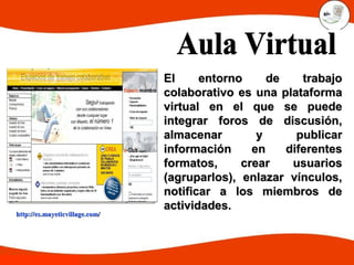 http://es.mayeticvillage.com/http://es.mayeticvillage.com/
El entorno de trabajoEl entorno de trabajo
colaborativo es una plataformacolaborativo es una plataforma
virtual en el que se puedevirtual en el que se puede
integrar foros de discusión,integrar foros de discusión,
almacenar y publicaralmacenar y publicar
información en diferentesinformación en diferentes
formatos, crear usuariosformatos, crear usuarios
(agruparlos), enlazar vínculos,(agruparlos), enlazar vínculos,
notificar a los miembros denotificar a los miembros de
actividades.actividades.
 