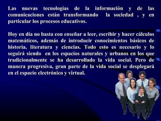 Lorena Fernanda López G.
Las nuevas tecnologías de la información y de lasLas nuevas tecnologías de la información y de las
comunicaciones están transformando la sociedad , y encomunicaciones están transformando la sociedad , y en
particular los procesos educativos.particular los procesos educativos.
Hoy en día no basta con enseñar a leer, escribir y hacer cálculosHoy en día no basta con enseñar a leer, escribir y hacer cálculos
matemáticos, además de introducir conocimientos básicos dematemáticos, además de introducir conocimientos básicos de
historia, literatura y ciencias. Todo esto es necesario y lohistoria, literatura y ciencias. Todo esto es necesario y lo
seguirá siendo en los espacios naturales y urbanos en los queseguirá siendo en los espacios naturales y urbanos en los que
tradicionalmente se ha desarrollado la vida social. Pero detradicionalmente se ha desarrollado la vida social. Pero de
manera progresiva, gran parte de la vida social se desplegarámanera progresiva, gran parte de la vida social se desplegará
en el espacio electrónico y virtual.en el espacio electrónico y virtual.
 